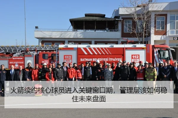 火箭续约核心球员进入关键窗口期，管理层该如何稳住未来盘面